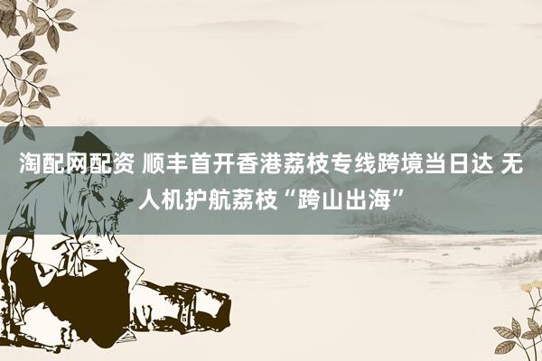 淘配网配资 顺丰首开香港荔枝专线跨境当日达 无人机护航荔枝“跨山出海”