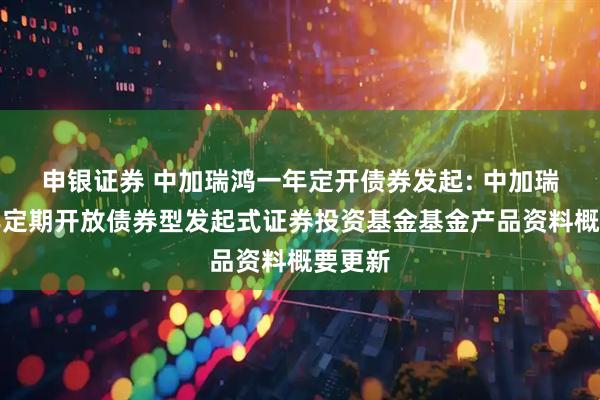申银证券 中加瑞鸿一年定开债券发起: 中加瑞鸿一年定期开放债券型发起式证券投资基金基金产品资料概要更新