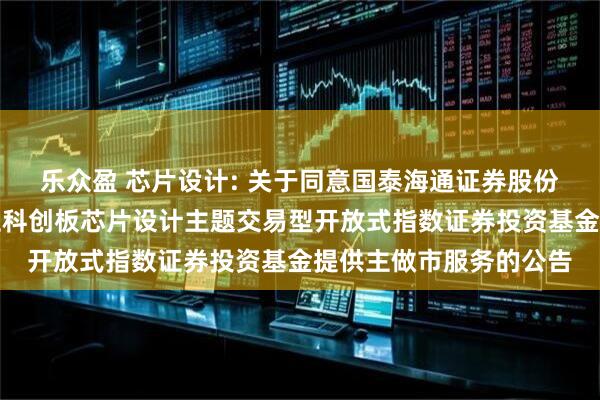 乐众盈 芯片设计: 关于同意国泰海通证券股份有限公司为国联安上证科创板芯片设计主题交易型开放式指数证券投资基金提供主做市服务的公告