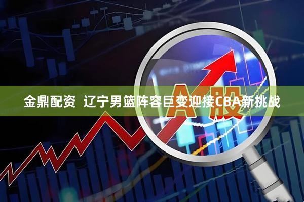 金鼎配资  辽宁男篮阵容巨变迎接CBA新挑战
