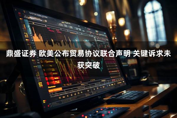 鼎盛证券 欧美公布贸易协议联合声明 关键诉求未获突破