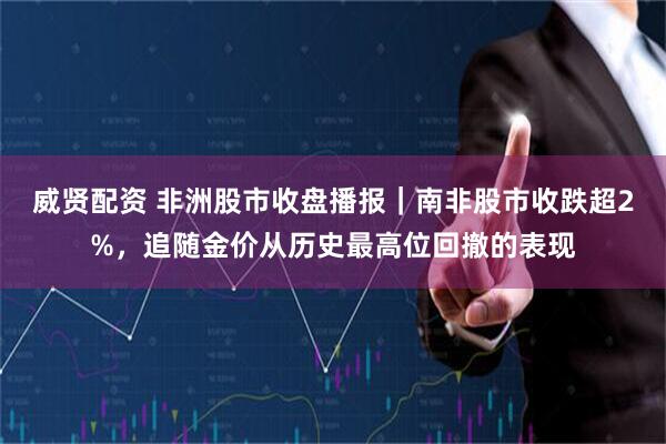威贤配资 非洲股市收盘播报｜南非股市收跌超2%，追随金价从历史最高位回撤的表现