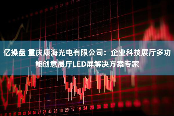 亿操盘 重庆康海光电有限公司：企业科技展厅多功能创意展厅LED屏解决方案专家